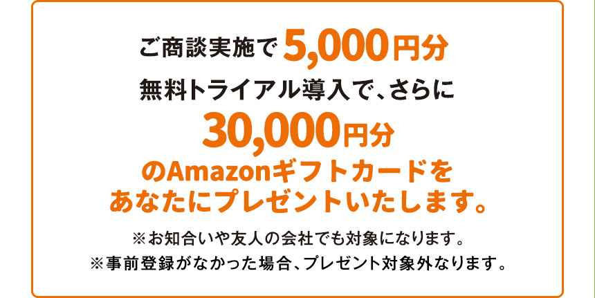 ご商談実施で5,000円分無料トライアル導入で、さらに30,000円分のAmazonギフトカードを あなたにプレゼントいたします。※お知合いや友人の会社でも対象になります。※事前登録がなかった場合、プレゼント対象外なります。