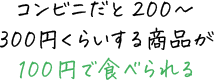 コンビニだと200～300円くらいする商品が100円で食べられる