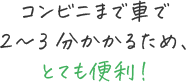 コンビニまで車で2〜3分かかるため、とても便利！